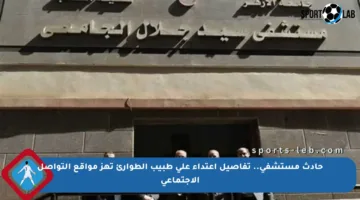 حادث مستشفى.. تفاصيل اعتداء على طبيب الطوارئ تهز مواقع التواصل الاجتماعي